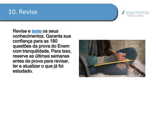 10. Revise 
Revise e teste os seus 
conhecimentos. Garanta sua 
confiança para as 180 
questões da prova do Enem 
com tranquilidade. Para isso, 
reserve as últimas semanas 
antes da prova para revisar, 
ler e atualizar o que já foi 
estudado. 
 