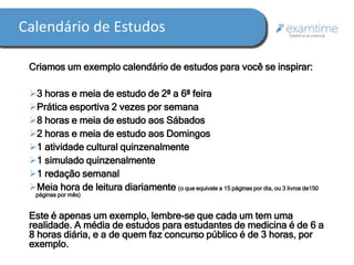 Calendário de Estudos 
Criamos um exemplo calendário de estudos para você se inspirar: 
3 horas e meia de estudo de 2ª a 6ª feira 
Prática esportiva 2 vezes por semana 
8 horas e meia de estudo aos Sábados 
2 horas e meia de estudo aos Domingos 
1 atividade cultural quinzenalmente 
1 simulado quinzenalmente 
1 redação semanal 
Meia hora de leitura diariamente (o que equivale a 15 páginas por dia, ou 3 livros de150 
páginas por mês) 
Este é apenas um exemplo, lembre-se que cada um tem uma 
realidade. A média de estudos para estudantes de medicina é de 6 a 
8 horas diária, e a de quem faz concurso público é de 3 horas, por 
exemplo. 
 