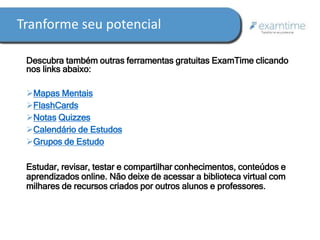 Tranforme seu potencial 
Descubra também outras ferramentas gratuitas ExamTime clicando 
nos links abaixo: 
Mapas Mentais 
FlashCards 
Notas Quizzes 
Calendário de Estudos 
Grupos de Estudo 
Estudar, revisar, testar e compartilhar conhecimentos, conteúdos e 
aprendizados online. Não deixe de acessar a biblioteca virtual com 
milhares de recursos criados por outros alunos e professores. 
 