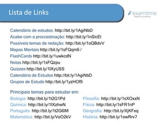 Lista de Links 
Calendário de estudos: http://bit.ly/1AgiNbD 
Acabe com a procrastinação: http://bit.ly/1nSicEl 
Possíveis temas de redação: http://bit.ly/1oQBdvV 
Mapas Mentais http://bit.ly/1sFQqm6 / 
FlashCards http://bit.ly/1uwkcdN 
Notas http://bit.ly/1sFQzpu 
Quizzes http://bit.ly/1lXyUSS 
Calendário de Estudos http://bit.ly/1AgiNbD 
Grupos de Estudo http://bit.ly/1yzHOf9 
Principais temas para estudar em: 
Biologia: http://bit.ly/1t2G1Pd 
Química: http://bit.ly/1lXzhwN 
Português: http://bit.ly/1t2G6lM 
Matemática: http://bit.ly/VoO2kV 
Filosofia: http://bit.ly/1sXOxxN 
Física: http://bit.ly/1sFR1nP 
Geografia: http://bit.ly/XjKFxq 
História: http://bit.ly/1owRrv7 
 