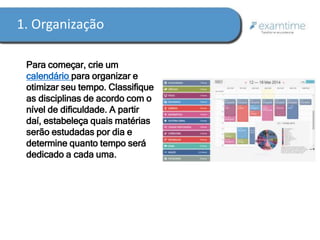 1. Organização 
Para começar, crie um 
calendário para organizar e 
otimizar seu tempo. Classifique 
as disciplinas de acordo com o 
nível de dificuldade. A partir 
daí, estabeleça quais matérias 
serão estudadas por dia e 
determine quanto tempo será 
dedicado a cada uma. 
 