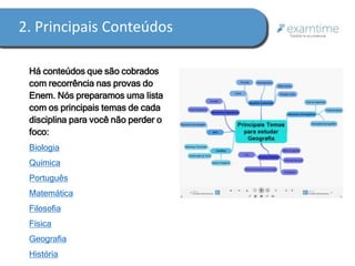2. Principais Conteúdos 
Há conteúdos que são cobrados 
com recorrência nas provas do 
Enem. Nós preparamos uma lista 
com os principais temas de cada 
disciplina para você não perder o 
foco: 
Biologia 
Química 
Português 
Matemática 
Filosofia 
Física 
Geografia 
História 
 