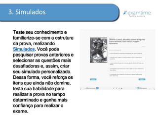 3. Simulados 
Teste seu conhecimento e 
familiarize-se com a estrutura 
da prova, realizando 
Simulados. Você pode 
pesquisar provas anteriores e 
selecionar as questões mais 
desafiadoras e, assim, criar 
seu simulado personalizado. 
Dessa forma, você reforça os 
itens que ainda não domina, 
testa sua habilidade para 
realizar a prova no tempo 
determinado e ganha mais 
confiança para realizar o 
exame. 
 