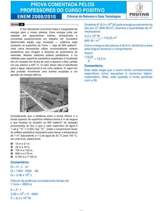 Comentário:
Q = m . c . ∆θ
Q = 1000 . 4200 . 80
Q = 3,36 x 108
J
Cálculo da potência (considerando tempo de
1 hora = 3600 s)
E = P . t
3,36 x 108
= P . 3600
P = 9,3 x 104
W
Dividindo P (9,3 x 104
W) pela energia proveniente do
Sol por m2
(800 W/m2
), teremos a quantidade de m2
necessários.
9,3 x 10 W
800 W / m
4
2
= 116,25 m2
Como a largura das placas é de 6 m, dividindo a área
pela largura teremos o comprimento:
Assim:
116 25
6
,
= 19,3 m
Comentário:
Este teste exige que o aluno tenha conhecimentos
específicos como equações e raciocínio lógico-
matemático. Aliás, esta questão é muito parecida
com a 30.
Ciências da Natureza e Suas Tecnologias
 