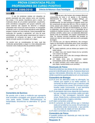 Comentário de Química:
De acordo com o texto a molécula que apresenta
anel aromático conjugado com grupos carbonila, e
uma parte apolar (Cadeia Hidrocarbonica) na
extremidade, encontra-se na alternativa “E” (prova
azul)
Resolução de Física:
Havendo problemas nas células do tipo cone, não será
possível a identificação de cores. A pessoa observará
apenas intensidades diferentes de cinza, sensação
similar a que temos quando estamos em um local escuro.
Comentário de Biologia:
a) (F) O erro da alternativa está na afirmação “as
células que captam a luz estão inativas”. O
comando do teste afirma que o indivíduo está
com problema nos cones. Em princípio os bas-
tonetes estão funcionando, o que permitiria
uma visão do objeto em tons de cinza.
b) (F) A percepção das cores depende dos bastone-
tes que, segundo o enunciado, estão com defi-
ciência e não conseguem transmitir seus
sinais. Desta forma, a pessoa está impossibili-
tada de perceber imagens coloridas.
c) (F) Idem comentário anterior.
d) (V) O comando do teste afirma que o indivíduo
está com problema nos cones. Em princípio os
bastonetes estão funcionando, o que permiti-
ria uma visão do objeto em tons de cinza.
e) (F) Idem comentário da alternativa “b”.
Comentário de Física:
A questão poderia ser resolvida por meio da inter-
pretação do texto.
Resposta: D
Ciências da Natureza e Suas Tecnologias
duplas
conjugadas
carboxila
parte
apolar
 