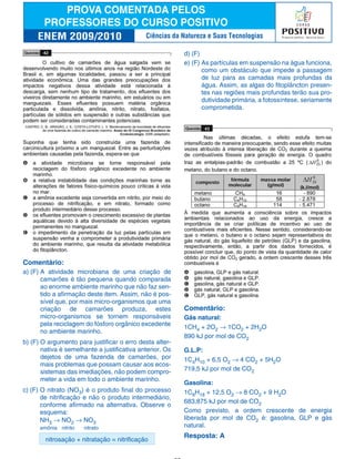 Comentário:
a) (F) A atividade microbiana de uma criação de
camarões é tão pequena quando comparada
ao enorme ambiente marinho que não faz sen-
tido a afirmação deste item. Assim, não é pos-
sível que, por mais micro-organismos que uma
criação de camarões produza, estes
micro-organismos se tornem responsáveis
pela reciclagem do fósforo orgânico excedente
no ambiente marinho.
b) (F) O argumento para justificar o erro desta alter-
nativa é semelhante a justificativa anterior. Os
dejetos de uma fazenda de camarões, por
mais problemas que possam causar aos ecos-
sistemas das imediações, não podem compro-
meter a vida em todo o ambiente marinho.
c) (F) O nitrato (NO3) é o produto final do processo
de nitrificação e não o produto intermediário,
conforme afirmado na alternativa. Observe o
esquema:
NH3 → NO2 → NO3
amônia nitrito nitrato
nitrosação + nitratação = nitrificação
d) (F)
e) (F) As partículas em suspensão na água funciona,
como um obstáculo que impede a passagem
de luz para as camadas mais profundas da
água. Assim, as algas do fitoplâncton presen-
tes nas regiões mais profundas terão sua pro-
dutividade primária, a fotossíntese, seriamente
comprometida.
Comentário:
Gás natural:
1CH4 + 2O2 → 1CO2 + 2H2O
890 kJ por mol de CO2
G.L.P:
1C4H10 + 6,5 O2 → 4 CO2 + 5H2O
719,5 kJ por mol de CO2
Gasolina:
1C8H18 + 12,5 O2 → 8 CO2 + 9 H2O
683,875 kJ por mol de CO2
Como previsto, a ordem crescente de energia
liberada por mol de CO2 é: gasolina, GLP e gás
natural.
Resposta: A
Ciências da Natureza e Suas Tecnologias
 