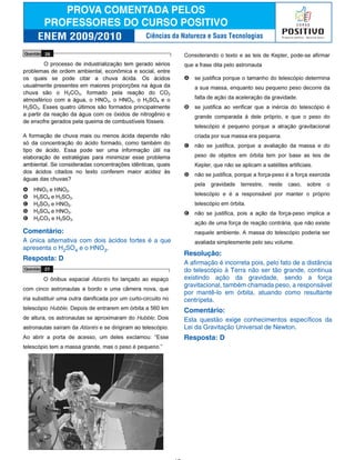 Comentário:
A única alternativa com dois ácidos fortes é a que
apresenta o H2SO4 e o HNO3.
Resposta: D
Resolução:
A afirmação é incorreta pois, pelo fato de a distância
do telescópio à Terra não ser tão grande, continua
existindo ação da gravidade, sendo a força
gravitacional, também chamada peso, a responsável
por mantê-lo em órbita, atuando como resultante
centrípeta.
Comentário:
Esta questão exige conhecimentos específicos da
Lei da Gravitação Universal de Newton.
Resposta: D
Ciências da Natureza e Suas Tecnologias
 