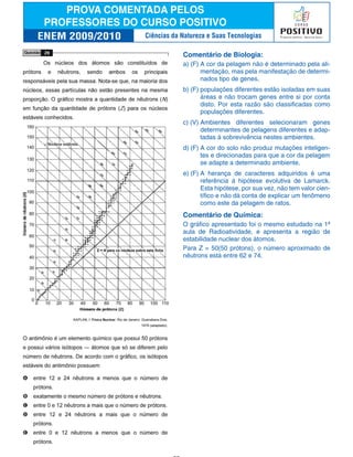 Comentário de Biologia:
a) (F) A cor da pelagem não é determinado pela ali-
mentação, mas pela manifestação de determi-
nados tipo de genes.
b) (F) populações diferentes estão isoladas em suas
áreas e não trocam genes entre si por conta
disto. Por esta razão são classificadas como
populações diferentes.
c) (V) Ambientes diferentes selecionaram genes
determinantes de pelagens diferentes e adap-
tadas à sobrevivência nestes ambientes.
d) (F) A cor do solo não produz mutações inteligen-
tes e direcionadas para que a cor da pelagem
se adapte a determinado ambiente.
e) (F) A herança de caracteres adquiridos é uma
referência à hipótese evolutiva de Lamarck.
Esta hipótese, por sua vez, não tem valor cien-
tífico e não dá conta de explicar um fenômeno
como este da pelagem de ratos.
Comentário de Química:
O gráfico apresentado foi o mesmo estudado na 1ª
aula de Radioatividade, e apresenta a região de
estabilidade nuclear dos átomos.
Para Z = 50(50 prótons), o número aproximado de
nêutrons está entre 62 e 74.
Ciências da Natureza e Suas Tecnologias
 