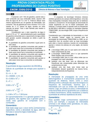Resolução:
A quantidade de água aquecida é de 200.000 g.
Cálculo da quantidade de energia para aquecer a
água.
Q = m . c . ∆θ
Q = 200000 . 4,19 . 35
Q = 2,933 x 107
J
E = P . t
2,933 x 107
=
U
R
2
. t
2,933 x 107
=
110
11
2
. t
t = 2,66 x 104
s = 7,39 horas
Em aproximadamente 7 h o gerador gastará 7 litros
de gasolina. Isto significa que o gerador gasta 7
vezes mais gasolina se comparado com a
combustão.
Comentário:
Este teste exige que o aluno tenha conhecimentos
específicos, como a densidade da água, além de
fórmulas e raciocínio lógico-matemático.
Resposta: D
Resolução:
A intensidade de propagação de uma onda
eletromagnética é inversamente proporcional ao
quadrado da distância. Assim, como a única
diferença entre a utilização das duas tecnologias é a
frequência de transmissão, teremos que a
intensidade com que as ondas são emitidas é a
mesma. Logo, em ambos os casos, a intensidade da
onda transmitida diminui igualmente com a distância
à antena transmissora, sendo necessária a mesma
quantidade de antenas repetidoras de sinal.
Comentário:
Essa questão exige conhecimentos específicos
como, por exemplo, a equação da intensidade
luminosa e de relação entre grandezas, no caso,
inversamente proporcionais:
I =
P
A
→ I =
P
4 R2
π
Resposta: E
Ciências da Natureza e Suas Tecnologias
 