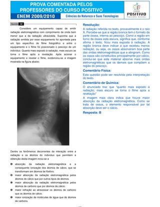 Resolução:
A radiação referida no texto, provavelmente é o raio
X. Percebe-se que a região branca tem o formato da
parte óssea, interna ao pescoço. Como a região em
torno da óssea está escura, significa que, conforme
afirma o texto, ficou mais exposta à radiação. A
região branca deve indicar a que recebeu menos
radiação, ou seja, os ossos absorveram boa parte
das ondas eletromagnéticas que a atingiram. Como
os ossos são constituídos principalmente por cálcio,
conclui-se que este material absorve mais ondas
eletromagnéticas que os demais que compõem a
região do pescoço.
Comentário Física:
Esta questão pode ser resolvida pela interpretação
do texto.
Comentário de Química:
O enunciado traz que “quanto mais exposto à
radiação, mais escuro se torna o filme após a
revelação”
A imagem mais clara indica que houve maior
absorção da radiação eletromagnética. Como se
trata de ossos, o elemento responsável por tal
absorção deve ser o cálcio.
Resposta: B
Ciências da Natureza e Suas Tecnologias
 