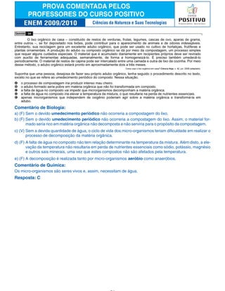 Comentário de Biologia:
a) (F) Sem o devido umedecimento periódico não ocorreria a compostagem do lixo.
b) (F) Sem o devido umedecimento periódico não ocorreria a compostagem do lixo. Assim, o material for-
mado seria rico em matéria orgânica não decomposta e não serviria para o propósito da compostagem.
c) (V) Sem a devida quantidade de água, o ciclo de vida dos micro-organismos teriam dificuldade em realizar o
processo de decomposição da matéria orgânica.
d) (F) A falta de água no composto não tem relação determinante na temperatura da mistura. Além disto, a ele-
vação da temperatura não resultaria em perda de nutrientes essenciais como sódio, potássio, magnésio
e outros sais minerais, uma vez que estes compostos não são afetados pela temperatura.
e) (F) A decomposição é realizada tanto por micro-organismos aeróbio como anaeróbios.
Comentário de Química:
Os micro-organismos são seres vivos e, assim, necessitam de água.
Resposta: C
Ciências da Natureza e Suas Tecnologias
 