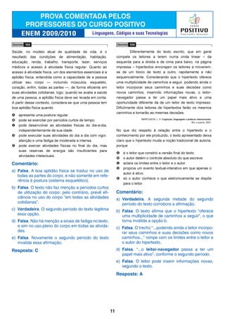 Comentário:
a) Falsa. A boa aptidão física se traduz no uso de
todas as partes do corpo, e não somente em refe-
rência à postura (sistema esquelético).
b) Falsa. O texto não faz menção a períodos curtos
de utilização do corpo: pelo contrário, prevê efi-
ciência no uso do corpo “em todas as atividades
cotidianas”.
c) Verdadeira. O segundo período do texto legitima
essa opção.
d) Falsa. Não há menção a sinais de fadiga no texto,
e sim no uso pleno do corpo em todas as ativida-
des.
e) Falsa. Novamente o segundo período do texto
invalida essa afirmação.
Resposta: C
Comentário:
a) Verdadeira. A segunda metade do segundo
período do texto corrobora a afirmação.
b) Falsa. O texto afirma que o hipertexto “oferece
uma multiplicidade de caminhos a seguir”, o que
torna inválida a opção b.
c) Falsa. O trecho “...podendo ainda o leitor incorpo-
rar seus caminhos e suas decisões como novos
caminhos...” rompe com os limites entre o leitor e
o autor do hipertexto.
d) Falsa. “...o leitor-navegador passa a ter um
papel mais ativo”, conforme o segundo período.
e) Falsa. O leitor pode inserir informações novas,
segundo o texto.
Resposta: A
11
Linguagens, Códigos e suas Tecnologias
 
