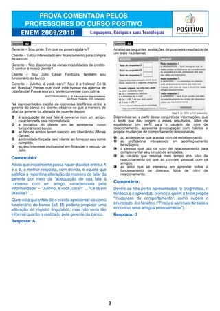 Comentário:
Ainda que inicialmente possa haver dúvidas entre a A
e a B, a melhor resposta, sem dúvida, é aquela que
justifica a repentina alteração da maneira de falar da
gerente por meio da “adequação de sua fala à
conversa com um amigo, caracterizada pela
informalidade” – “Julinho, é você, cara?” ... “Cê tá em
Brasília?” ...
Claro está que o fato de o cliente apresentar-se como
funcionário do banco (alt. B) poderia propiciar uma
alteração do registro linguístico, mas não seria tão
informal quanto o realizado pela gerente do banco.
Resposta: A
Comentário:
Dentre os três perfis apresentados (o pragmático, o
fanático e o aprendiz), o único a quem o teste propõe
“mudanças de comportamento”, como sugere o
enunciado, é o fanático (“Procure sair mais de casa e
encontrar seus amigos pessoalmente”).
Resposta: D
3
Linguagens, Códigos e suas Tecnologias
 