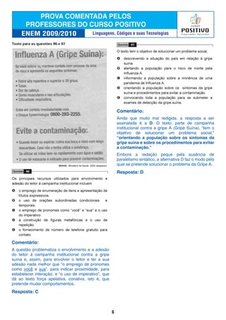 Comentário:
A questão problematiza o envolvimento e a adesão
do leitor à campanha institucional contra a gripe
suína e, assim, para envolver o leitor e ter a sua
adesão nada melhor que “o emprego de pronomes
como você e sua”, para indicar proximidade, para
estabelecer interação, e “o uso de imperativo”, que
dá ao texto força apelativa, conativa, isto é, que
pretende mudar comportamentos.
Resposta: C
Comentário:
Ainda que muito mal redigida, a resposta a ser
assinalada é a D. O texto, parte de campanha
institucional contra a gripe A (Gripe Suína), “tem o
objetivo de solucionar um problema social,”
“orientando a população sobre os sintomas da
gripe suína e sobre os procedimentos para evitar
a contaminação.”
Embora a redação peque pela ausência de
paralelismo sintático, a alternativa D faz o modo pelo
qual se pretende solucionar o problema da Gripe A.
Resposta: D
6
Linguagens, Códigos e suas Tecnologias
 