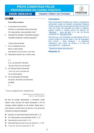 Comentário:
Esta interessante questão traz à baila a resposta do
compositor Lobão ao também compositor Caetano
Veloso e parte de um perrengue havido entre eles por
meio da mídia. Na resposta de Lobão a Caetano,
aquele “explora o extrato sonoro do idioma” em
“lobo-bolo ... ouro de tolo” e o uso de termos
coloquiais em “tipo para rimar”.
Eliminam-se, com facilidade, as alternativas A B e C
(neste modelo de prova) dado o uso de linguagem
bem formal – nada coloquial – e altamente
metafórica, bem como se elimina a E face ao
estrangeirismo – anglicismo:
“Tease me, tease me outra vez”.
Resposta: D
7
Linguagens, Códigos e suas Tecnologias
 