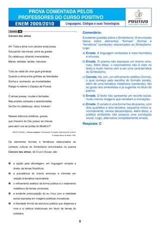 Comentário:
Excelente questão sobre o Simbolismo. O enunciado
falava sobre elementos “formais” (forma) e
“temáticos” (conteúdo) relacionados ao Simbolismo.
Logo:
a) Errada. A linguagem simbolista é mais hermética
e sinuosa.
b) Errada. O poema não expressa um lirismo amo-
roso. Além disso, o nacionalismo não é visto no
texto e muito menos vem a ser uma característica
do Simbolismo.
c) Correta. Há, sim, um refinamento estético (forma),
o qual começa pela escolha do formato soneto,
além de uma temática metafísica (conteúdo), tão
ao gosto dos simbolistas e já sugerida no título do
poema.
d) Errada. O texto não apresenta um recorte social,
muito menos imagens que remetam a inovações.
e) Errada. O soneto é uma forma fixa de poema, com
dois quartetos e dois tercetos, esquema rímico e,
normalmente, versos decassílabos. Além disso, a
poética simbolista não possuía uma conotação
social. Logo, alternativa completamente errada.
Resposta: C
8
Linguagens, Códigos e suas Tecnologias
 