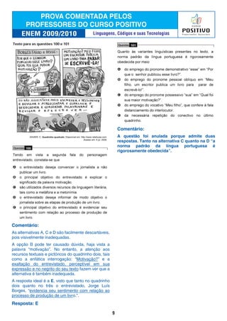 Comentário:
As alternativas A, C e D são facilmente descartáveis,
pois visivelmente inadequadas.
A opção B pode ter causado dúvida, haja vista a
palavra “motivação”. No entanto, a atenção aos
recursos textuais e pictóricos do quadrinho dois, tais
como a enfática interrogação: “Motivação?” e a
exaltação do entrevistado, perceptível em sua
expressão e no negrito do seu texto fazem ver que a
alternativa é também inadequada.
A resposta ideal é a E, visto que tanto no quadrinho
dois quanto no três o entrevistado, Jorge Luís
Borges, “evidencia seu sentimento com relação ao
processo de produção de um livro.”.
Resposta: E
Comentário:
A questão foi anulada porque admite duas
respostas. Tanto na alternativa C quanto na D “a
norma padrão da língua portuguesa é
rigorosamente obedecida”.
9
Linguagens, Códigos e suas Tecnologias
 