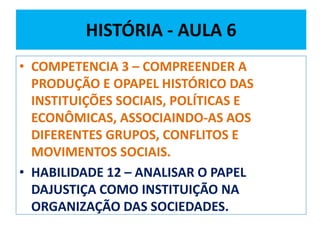 HISTÓRIA - AULA 6 
• COMPETENCIA 3 – COMPREENDER A 
PRODUÇÃO E OPAPEL HISTÓRICO DAS 
INSTITUIÇÕES SOCIAIS, POLÍTICAS E 
ECONÔMICAS, ASSOCIAINDO-AS AOS 
DIFERENTES GRUPOS, CONFLITOS E 
MOVIMENTOS SOCIAIS. 
• HABILIDADE 12 – ANALISAR O PAPEL 
DAJUSTIÇA COMO INSTITUIÇÃO NA 
ORGANIZAÇÃO DAS SOCIEDADES. 
 