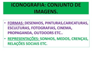 ICONOGRAFIA: CONJUNTO DE 
IMAGENS. 
• FORMAS: DESENHOS, PINTURAS,CARICATURAS, 
ESCULTURAS, FOTOGRAFIAS, CINEMA, 
PROPAGANDA, OUTDOORS ETC.. 
• REPRESENTAÇÕES: SONHOS, MEDOS, CRENÇAS, 
RELAÇÕES SOCIAIS ETC. 
 