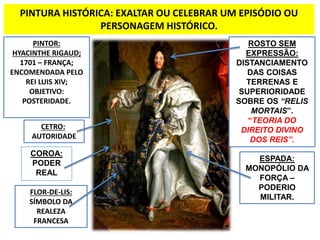 PINTURA HISTÓRICA: EXALTAR OU CELEBRAR UM EPISÓDIO OU 
PERSONAGEM HISTÓRICO. 
PINTOR: 
HYACINTHE RIGAUD; 
1701 – FRANÇA; 
ENCOMENDADA PELO 
REI LUIS XIV; 
OBJETIVO: 
POSTERIDADE. 
COROA: 
PODER 
REAL 
ROSTO SEM 
EXPRESSÃO: 
DISTANCIAMENTO 
DAS COISAS 
TERRENAS E 
SUPERIORIDADE 
SOBRE OS “RELIS 
MORTAIS”. 
“TEORIA DO 
DIREITO DIVINO 
DOS REIS”. 
ESPADA: 
MONOPÓLIO DA 
FORÇA – 
PODERIO 
MILITAR. 
CETRO: 
AUTORIDADE 
FLOR-DE-LIS: 
SÍMBOLO DA 
REALEZA 
FRANCESA 
 