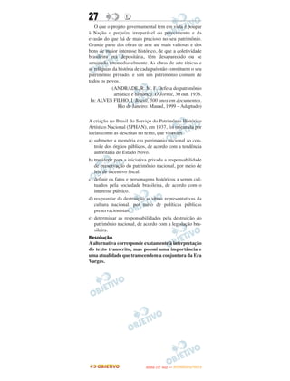 27                 D
   O que o projeto governamental tem em vista é poupar
à Nação o prejuízo irreparável do perecimento e da
evasão do que há de mais precioso no seu patrimônio.
Grande parte das obras de arte até mais valiosas e dos
bens de maior interesse histórico, de que a coletividade
brasileira era depositária, têm desaparecido ou se
arruinado irremediavelmente. As obras de arte típicas e
as relíquias da história de cada país não constituem o seu
patrimônio privado, e sim um patrimônio comum de
todos os povos.
             (ANDRADE, R. M. F. Defesa do patrimônio
              artístico e histórico. O Jornal, 30 out. 1936.
 In: ALVES FILHO, I. Brasil, 500 anos em documentos.
                Rio de Janeiro: Mauad, 1999 – Adaptado)

A criação no Brasil do Serviço do Patrimônio Histórico
Artístico Nacional (SPHAN), em 1937, foi orientada por
ideias como as descritas no texto, que visavam
a) submeter a memória e o patrimônio nacional ao con-
   trole dos órgãos públicos, de acordo com a tendência
   autoritária do Estado Novo.
b) transferir para a iniciativa privada a responsabilidade
   de preservação do patrimônio nacional, por meio de
   leis de incentivo fiscal.
c) definir os fatos e personagens históricos a serem cul-
   tuados pela sociedade brasileira, de acordo com o
   interesse público.
d) resguardar da destruição as obras representativas da
   cultura nacional, por meio de políticas públicas
   preservacionistas.
e) determinar as responsabilidades pela destruição do
   patrimônio nacional, de acordo com a legislação bra-
   sileira.
Resolução
A alternativa corresponde exatamente à interpretação
do texto transcrito, mas possui uma importância e
uma atualidade que transcendem a conjuntura da Era
Vargas.




                                     O
                              ENEM (1.   DIA)   — NOVEMBRO/2012
 