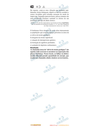 43                     A
De repente, sente-se uma vibração que aumenta rapi-
damente; lustres balançam, objetos se movem sozinhos e
somos invadidos pela estranha sensação de medo do
imprevisto. Segundos parecem horas, poucos minutos são
uma eternidade. Estamos sentindo os efeitos de um
terremoto, um tipo de abalo sísmico.
ASSAD, L. Os (não tão) imperceptíveis movimentos da Terra. ComCiência:
 Revista Eletrônica de Jornalismo Científico, n.º 117, abr. 2010. Disponível
                         em: http://comciencia.br. Acesso em: 2 mar. 2012.


O fenômeno físico descrito no texto afeta intensamente
as populações que ocupam espaços próximos às áreas de
a) alívio da tensão geológica.
b) desgaste da erosão superficial.
c) atuação do intemperismo químico.
d) formação de aquíferos profundos.
e) acúmulo de depósitos sedimentares.
Resolução
As chamadas áreas de “alívio de tensão geológica” são
aquelas onde ocorrem os encontros ou separações das
placas tectônicas. Nesses locais, as falhas ou dobra-
mentos liberam grande quantidade de energia, que
resulta nos chamados abalos sísmicos ou terremotos.




                                            O
                                     ENEM (1.   DIA)   — NOVEMBRO/2012
 