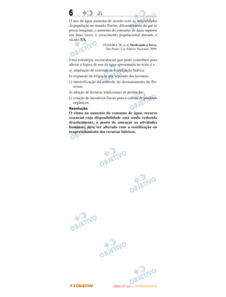 6                 A
O uso da água aumenta de acordo com as necessidades
da população no mundo. Porém, diferentemente do que se
possa imaginar, o aumento do consumo de água superou
em duas vezes o crescimento populacional durante o
século XX.
                      TEIXEIRA, W. et al. Decifrando a Terra.
                        São Paulo: Cia. Editora Nacional, 2009.


Uma estratégia socioespacial que pode contribuir para
alterar a lógica de uso da água apresentada no texto é a
a) ampliação de sistemas de reutilização hídrica.
b) expansão da irrigação por aspersão das lavouras.
c) intensificação do controle do desmatamento de flo-
   restas.
d) adoção de técnicas tradicionais de produção.
e) criação de incentivos fiscais para o cultivo de produtos
   orgânicos.
Resolução
O ritmo no aumento do consumo de água, recurso
essencial cuja disponibilidade está sendo reduzida
drasticamente, a ponto de ameaçar as atividades
humanas, deve ser alterado com a reutilização ou
reaproveitamento dos recursos hídricos.




                                     O
                              ENEM (1.   DIA)   — NOVEMBRO/2012
 