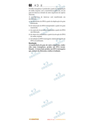 60                E
O milho transgênico é produzido a partir da manipulação
do milho original, com a transferência, para este, de um
gene de interesse retirado de outro organismo de espécie
diferente.
A característica de interesse será manifestada em
decorrência
a) do incremento do DNA a partir da duplicação do gene
   transferido.
b) da transcrição do RNA transportador a partir do gene
   transferido.
c) da expressão de proteínas sintetizadas a partir do DNA
   não hibrizado.
d) da síntese de carboidratos a partir da ativação do DNA
   do milho original.
e) da tradução do RNA mensageiro sintetizado a partir do
   DNA recombinante.
Resolução
A transferência do gene de outro organismo, conhe-
cida como transgênese, produz um DNA recom-
binante. A transcrição produz um RNA mensageiro
que, através do ribossomo, realiza a tradução.




                                   O
                            ENEM (1.   DIA)   — NOVEMBRO/2012
 