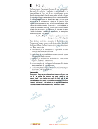 8                 A
Esclarecimento é a saída do homem de sua menoridade,
da qual ele próprio é culpado. A menoridade é a
incapacidade de fazer uso de seu entendimento sem a
direção de outro indivíduo. O homem é o próprio culpado
dessa menoridade se a causa dela não se encontra na falta
de entendimento, mas na falta de decisão e coragem de
servir-se de si mesmo sem a direção de outrem. Tem
coragem de fazer uso de teu próprio entendimento, tal é
o lema do esclarecimento. A preguiça e a covardia são as
causas pelas quais uma tão grande parte dos homens,
depois que a natureza de há muito os libertou de uma
condição estranha, continuem, no entanto, de bom grado
menores durante toda a vida.
         KANT, I. Resposta à pergunta: o que é esclarecimento?
                             Petrópolis: Vozes, 1985 (adaptado).

Kant destaca no texto o conceito de Esclarecimento,
fundamental para a compreensão do contexto filosófico
da Modernidade. Esclarecimento, no sentido empregado
por Kant, representa
a) a reivindicação de autonomia da capacidade racional
   como expressão da maioridade.
b) o exercício da racionalidade como pressuposto menor
   diante das verdades eternas.
c) a imposição de verdades matemáticas, com caráter
   objetivo, de forma heterônoma.
d) a compreensão de verdades religiosas que libertam o
   homem da falta de entendimento.
e) a emancipação da subjetividade humana de ideologias
   produzidas pela própria razão.
Resolução
Immanuel Kant, acerca do esclarecimento, afirma que
ele é “a saída do homem de sua condição de
menoridade”, que é a incapacidade de fazer uso de seu
entendimento. Portanto, esclarecimento empregado pelo
filósofo refere-se à reivindicação de autonomia como
capacidade racional que expressa sua maioridade.




                                     O
                              ENEM (1.   DIA)   — NOVEMBRO/2012
 