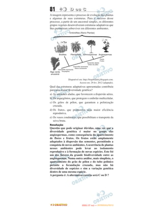 81                D ou C
A imagem representa o processo de evolução das plantas
e algumas de suas estruturas. Para o sucesso desse
processo, a partir de um ancestral simples, os diferentes
grupos vegetais desenvolveram estruturas adaptativas que
lhes permitiram sobreviver em diferentes ambientes.




                Disponível em: http://biopibidufsj.blogspot.com.
                            Acesso em: 29 fev. 2012 (adaptado).
Qual das estruturas adaptativas apresentadas contribuiu
para uma maior diversidade genética?
a) As sementes aladas, que favorecem a dispersão aérea.
b) Os arquegônios, que protegem o embrião multicelular.
c) Os grãos de pólen, que garantem a polinização
   cruzada.
d) Os frutos, que promovem uma maior eficiência
   reprodutiva.
e) Os vasos condutores, que possibilitam o transporte da
   seiva bruta.
Resolução
Questão que pode originar dúvidas, uma vez que a
diversidade genética é maior no grupo das
angiospermas, como consequência do aparecimento
de flores e frutos. Os frutos estão amplamente
adaptados à dispersão das sementes, permitindo a
conquista de novos ambientes. A ocorrência de plantas
nesses ambientes pode levar ao isolamento
reprodutivo e à formação de novas espécies. Este foi
um dos fatores da grande biodiversidade entre as
angiospermas. Numa outra análise, mais simplista, o
aparecimento do grão de pólen e do tubo polínico
permite a fecundação cruzada, mas não há
diversidade de espécies e sim a variação genética
dentro de uma mesma espécie.
A pergunta é: A alternativa correta será C ou D ?




                                     O
                              ENEM (1.   DIA)   — NOVEMBRO/2012
 