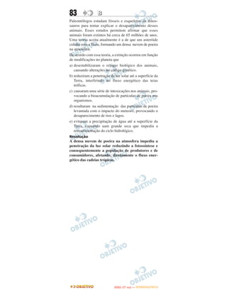 83                B
Paleontólogos estudam fósseis e esqueletos de dinos-
sauros para tentar explicar o desaparecimento desses
animais. Esses estudos permitem afirmar que esses
animais foram extintos há cerca de 65 milhões de anos.
Uma teoria aceita atualmente é a de que um asteróide
colidiu com a Terra, formando um densa nuvem de poeira
na atmosfera.
De acordo com essa teoria, a extinção ocorreu em função
de modificações no planeta que
a) desestabilizaram o relógio biológico dos animais,
   causando alterações no código genético.
b) reduziram a penetração da luz solar até a superfície da
   Terra, interfirindo no fluxo energético das teias
   tróficas.
c) causaram uma série de intoxicações nos animais, pro-
   vocando a bioacumulação de partículas de poeira nos
   organismos.
d) resultaram na sedimentação das partículas de poeira
   levantada com o impacto do meteoro, provocando o
   desaparecimento de rios e lagos.
e) evitaram a precipitação de água até a superfície da
   Terra, causando uam grande seca que impediu a
   retroalimentação do ciclo hidrológico.
Resolução
A densa nuvem de poeira na atmosfera impediu a
penetração da luz solar reduzindo a fotossíntese e
consequentemente a população de produtores e de
consumidores, afetando, diretamente o fluxo ener-
gético das cadeias trópicas.




                                    O
                             ENEM (1.   DIA)   — NOVEMBRO/2012
 