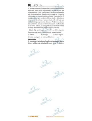 88                 D
O menor tamanduá do mundo é solitário e tem hábitos
noturnos, passa o dia repousando, geralmente em um
emaranhado de cipós, com o corpo curvado de tal maneira
que forma uma bola. Quando em atividade, se locomove
vagarosamente e emite som semelhante a um assobio. A
cada gestação, gera um único filhote. A cria é deixada em
uma árvore à noite e é amamentada pela mãe até que
tenha idade para procurar alimento. As fêmeas adultas
têm territórios grandes e o território de um macho inclui
o de várias fêmeas, o que significa que ele tem sempre
diversas pretendentes à disposição para namorar!
 Ciência Hoje das Crianças, ano 19, n. 174, nov. 2006 (adaptado).
Essa descrição sobre o tamanduá diz respeito ao seu
a) hábitat.         b) biótopo.         c) nível trópico.
d) nicho ecológico. e) potencial biótico.
Resolução
O texto refere-se todas as funções do tamanduá dentro
de seu hábitat, caracterizando o seu nicho Ecológico.




                                       O
                                ENEM (1.   DIA)   — NOVEMBRO/2012
 