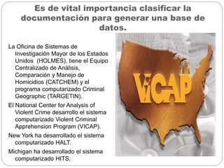 Es de vital importancia clasificar la
documentación para generar una base de
datos.
La Oficina de Sistemas de
Investigación Mayor de los Estados
Unidos (HOLMES), tiene el Equipo
Centralizado de Análisis,
Comparación y Manejo de
Homicidios (CATCHEM) y el
programa computarizado Criminal
Geographic (TARGETIN).
El National Center for Analysis of
Violent Crime desarrollo el sistema
computarizado Violent Criminal
Apprehension Program (VICAP).
New York ha desarrollado el sistema
computarizado HALT.
Michigan ha desarrollado el sistema
computarizado HITS.
 