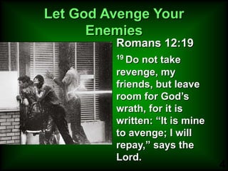 Let God Avenge Your Enemies Romans 12:19 19  Do not take revenge, my friends, but leave room for God’s wrath, for it is written: “It is mine to avenge; I will repay,” says the Lord.  