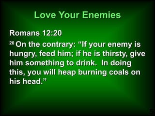 Love Your Enemies Romans 12:20 20  On the contrary: “If your enemy is hungry, feed him; if he is thirsty, give him something to drink.  In doing this, you will heap burning coals on his head.”  