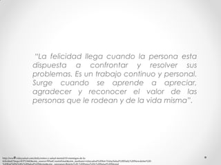“La felicidad llega cuando la persona esta
dispuesta a confrontar y resolver sus
problemas. Es un trabajo continuo y personal.
Surge cuando se aprende a apreciar,
agradecer y reconocer el valor de las
personas que le rodean y de la vida misma”.

http://www.vidaysalud.com/daily/estres-y-salud-mental/10-enemigos-de-lafelicidad/?mqsc=E3713442&utm_source=WhatCountsEmail&utm_medium=vidaysalud%20list+VidaySalud%20Daily%20Newsletter%20%20Estr%E9s%20y%20Salud%20Mental&utm_campaign=Boletin%20-%20Estres%20y%20Salud%20Mental

 