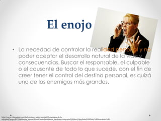 El enojo
• La necedad de controlar la realidad personal y no
poder aceptar el desarrollo natural de la vida y
consecuencias. Buscar el responsable, el culpable
o el causante de todo lo que sucede, con el fin de
creer tener el control del destino personal, es quizá
uno de los enemigos más grandes.

http://www.vidaysalud.com/daily/estres-y-salud-mental/10-enemigos-de-lafelicidad/?mqsc=E3713442&utm_source=WhatCountsEmail&utm_medium=vidaysalud%20list+VidaySalud%20Daily%20Newsletter%20-

 