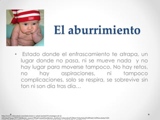 El aburrimiento
•

Estado donde el enfrascamiento te atrapa, un
lugar donde no pasa, ni se mueve nada y no
hay lugar para moverse tampoco. No hay retos,
no
hay
aspiraciones,
ni
tampoco
complicaciones, solo se respira, se sobrevive sin
ton ni son día tras día…

http://www.vidaysalud.com/daily/estres-y-salud-mental/10-enemigos-de-lafelicidad/?mqsc=E3713442&utm_source=WhatCountsEmail&utm_medium=vidaysalud%20list+VidaySalud%20Daily%20Newsletter%20-

 