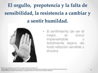 El orgullo, prepotencia y la falta de
sensibilidad, la resistencia a cambiar y
a sentir humildad.
• El sentimiento de ser el
mejor,
el
único
impenetrable
y
totalmente lejano de
toda relación sensible y
sincera.

http://www.vidaysalud.com/daily/estres-y-salud-mental/10-enemigos-de-lafelicidad/?mqsc=E3713442&utm_source=WhatCountsEmail&utm_medium=vidaysalud%20list+VidaySalud%20Daily%20Newsletter%20%20Estr%E9s%20y%20Salud%20Mental&utm_campaign=Boletin%20-%20Estres%20y%20Salud%20Mental

 