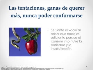 Las tentaciones, ganas de querer
más, nunca poder conformarse
• Se siente el vacío al
saber que nada es
suficiente porque el
consumismo nutre la
ansiedad y la
insatisfacción.

http://www.vidaysalud.com/daily/estres-y-salud-mental/10-enemigos-de-lafelicidad/?mqsc=E3713442&utm_source=WhatCountsEmail&utm_medium=vidaysalud%20list+VidaySalud%20Daily%20Newsletter%20%20Estr%E9s%20y%20Salud%20Mental&utm_campaign=Boletin%20-%20Estres%20y%20Salud%20Mental

 