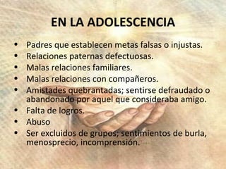 EN LA ADOLESCENCIA Padres que establecen metas falsas o injustas. Relaciones paternas defectuosas. Malas relaciones familiares. Malas relaciones con compañeros. Amistades quebrantadas; sentirse defraudado o abandonado por aquel que consideraba amigo. Falta de logros. Abuso Ser excluidos de grupos; sentimientos de burla, menosprecio, incomprensión. 