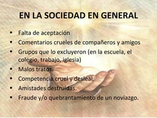 Falta de aceptación Comentarios crueles de compañeros y amigos Grupos que lo excluyeron (en la escuela, el colegio, trabajo, iglesia) Malos tratos. Competencia cruel y desleal. Amistades destruidas. Fraude y/o quebrantamiento de un noviazgo. EN LA SOCIEDAD EN GENERAL 