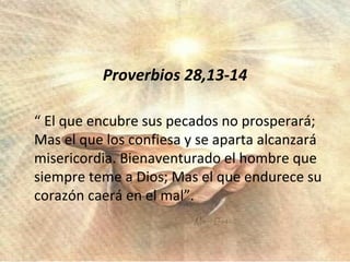 Proverbios 28,13-14 “ El que encubre sus pecados no prosperará; Mas el que los confiesa y se aparta alcanzará misericordia. Bienaventurado el hombre que siempre teme a Dios; Mas el que endurece su corazón caerá en el mal”. 
