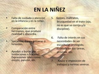 EN LA NIÑEZ Falta de cuidado y atención en la infancia y en la niñez. Comparación entre hermanos, que produce rivalidad o discordia. Sarcasmo, frases groseras o hirientes. Apodos o burlas por limitaciones o fracasos. Expresiones tales como: orejón, panzón, etc.  5.  Golpes, maltratos, brusquedad en el trato (ojo, no es que se corrija y/o discipline). 6.  Falta de interés en sus necesidades de ser escuchado, protegido, ayudado en sus tareas, provisto, etc. 7.  Abuso e imposición de trabajos y normas severas. 