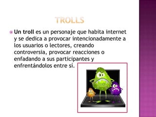  Un troll es un personaje que habita internet
 y se dedica a provocar intencionadamente a
 los usuarios o lectores, creando
 controversia, provocar reacciones o
 enfadando a sus participantes y
 enfrentándolos entre sí.
 