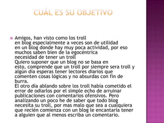    Amigos, han visto como los troll
    en blog especialmente a veces son de utilidad
    en un blog donde hay muy poca actividad, por eso
    muchos saben bien de la egocéntrica
    necesidad de tener un troll
    Quiero suponer que un blog no se basa en
    esto, comprende que un troll por siempre sera troll y
    algún día esperas tener lectores diarios que
    comenten cosas lógicas y no absurdas con fin de
    burra.
    El otro día ablando sobre los troll había cometido el
    error de odiarlos por el simple echo de arruinar
    publicaciones con comentarios ofensivos. Pero
    analizando un poco he de saber que todo blog
    necesita su troll, por mas malo que sea a cualquiera
    que recién comienza con un blog le encantaría tener
    a alguien que al menos escriba un comentario.
 