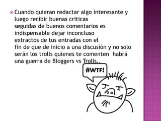  Cuando quieran redactar algo interesante y
 luego recibir buenas criticas
 seguidas de buenos comentarios es
 indispensable dejar inconcluso
 extractos de tus entradas con el
 fin de que de inicio a una discusión y no solo
 serán los trolls quienes te comenten habrá
 una guerra de Bloggers vs Trolls..
 