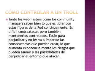  Tanto  los webmasters como los community
 managers saben bien lo que es lidiar con
 estas figuras de la Red continuamente. Es
 difícil contraatacar, pero también
 mantenerlos controlados. Están para
 perjudicar y no les va a importar las
 consecuencias que puedan crear, lo que
 aumenta exponencialmente los riesgos que
 pueden asumir y las posibilidades de
 perjudicar el entorno que atacan.
 
