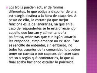  Lostrolls pueden actuar de formas
 diferentes, lo que obliga a disponer de una
 estrategia destina a la hora de atacarles. A
 pesar de ello, la estrategia que mejor
 funciona es la de ignorarles, ya que en el
 caso de responderles se le está ofreciendo
 aquello que buscan y alimentando la
 polémica, mientras que si ningún usuario
 les responde, simplemente no existen. Esto
 es sencillo de entender, sin embargo, no
 todos los usuarios de la comunidad lo pueden
 tener en cuenta o son capaces de hacer caso
 omiso a según qué comentarios, lo que al
 final acaba haciendo estallar la polémica.
 
