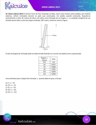 ENEM LIBRAS 2017
15
34. (Enem (Libras) 2017) A famosa Torre de Pisa, localizada na Itália, assim como muitos outros prédios, por motivos
adversos, sofrem inclinações durante ou após suas construções. Um prédio, quando construído, dispunha-se
verticalmente e tinha 60 metros de altura. Ele sofreu uma inclinação de um ângulo ,
α e a projeção ortogonal de sua
fachada lateral sobre o solo tem largura medindo 1,80 metro, conforme mostra a figura.
O valor do ângulo de inclinação pode ser determinado fazendo-se o uso de uma tabela como a apresentada.
Ângulo α
(Grau)
Seno
0,0 0,0
1,0 0,017
1,5 0,026
1,8 0,031
2,0 0,034
3,0 0,052
Uma estimativa para o ângulo de inclinação ,
α quando dado em grau, é tal que
a) 0 1,0
α
≤ <
b) 1,0 1,5
α
≤ <
c) 1,5 1,8
α
≤ <
d) 1,8 2,0
α
≤ <
e) 2,0 3,0
α
≤ <
 